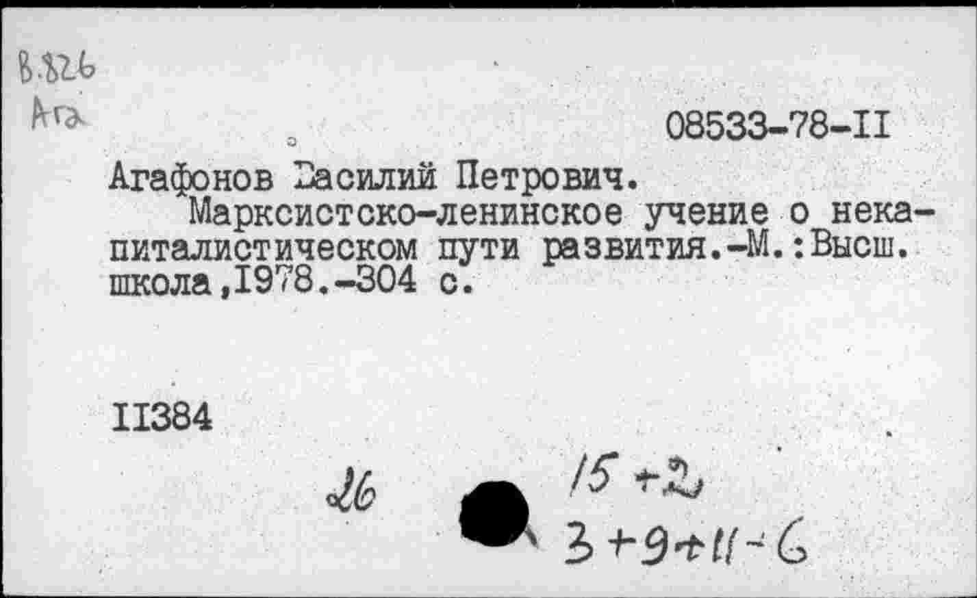 ﻿о	08533-78-11
Агафонов Василий Петрович.
Марксистско-ленинское учение о некапиталистическом пути развития.-М.:Высш. школа,1978.-304 с.
11384
Ж
15
Ъ ->-9*11- б